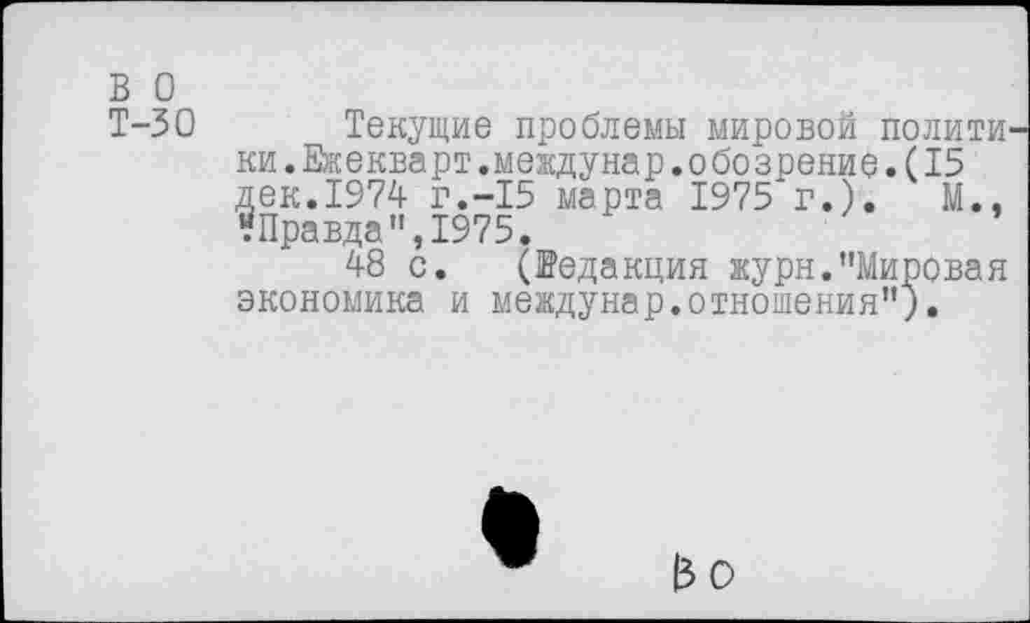 ﻿в о
Т-30
Текущие проблемы мировой полити' ки.Ежекварт.междунар.обозрение.(15 дек.1974 г.-15 марта 1975 г.).	М.,
^Правда",1975.
48 с. (Редакция журн.’’Мировая экономика и междунар.отношения”).
Во